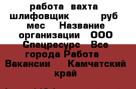 работа. вахта. шлифовщик. 50 000 руб./мес. › Название организации ­ ООО Спецресурс - Все города Работа » Вакансии   . Камчатский край